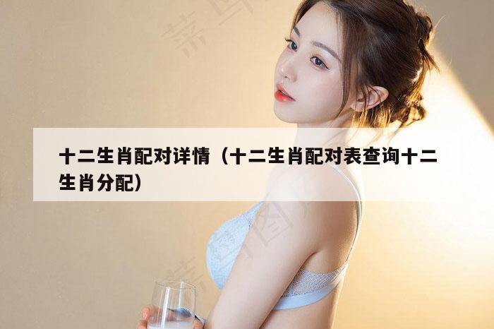 十二生肖配对详情（十二生肖配对表查询十二生肖分配）